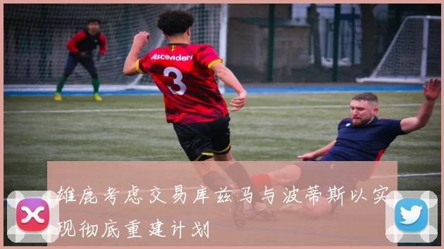 雄鹿考虑交易库兹马与波蒂斯以实现彻底重建计划