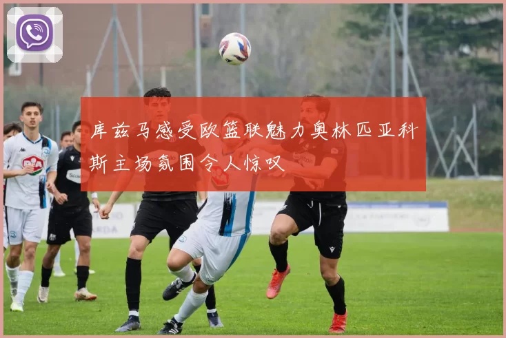 库兹马感受欧篮联魅力奥林匹亚科斯主场氛围令人惊叹