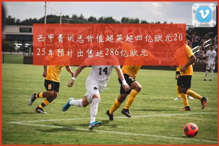 西甲青训总价值超英超四亿欧元2025年预计出售达286亿欧元