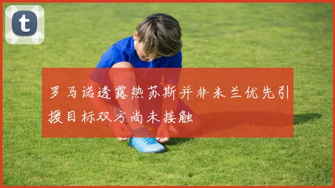 罗马诺透露热苏斯并非米兰优先引援目标双方尚未接触
