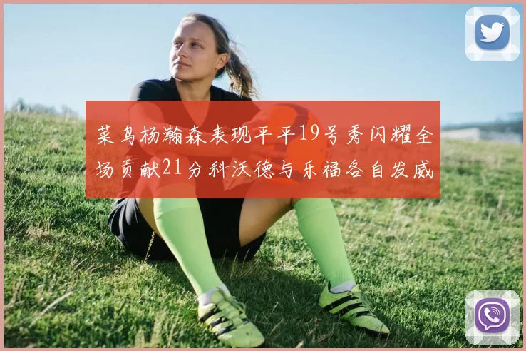 菜鸟杨瀚森表现平平19号秀闪耀全场贡献21分科沃德与乐福各自发威