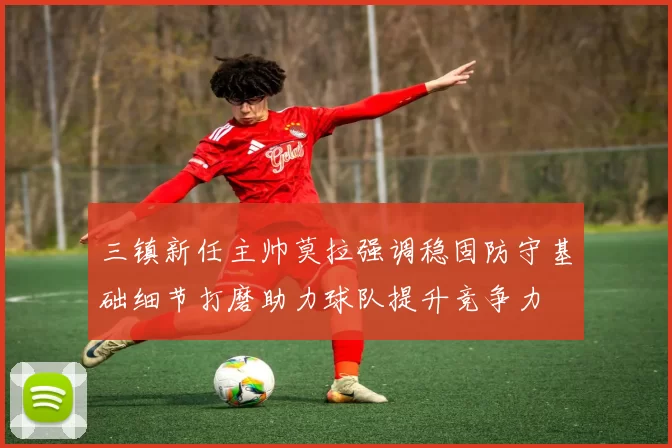 三镇新任主帅莫拉强调稳固防守基础细节打磨助力球队提升竞争力